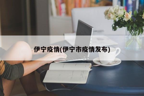 伊宁疫情(伊宁市疫情发布)