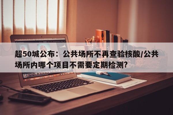超50城公布:公共场所不再查验核酸/公共场所内哪个项目不需要定期检测?