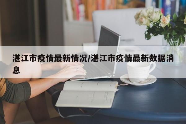 湛江市疫情最新情况/湛江市疫情最新数据消息