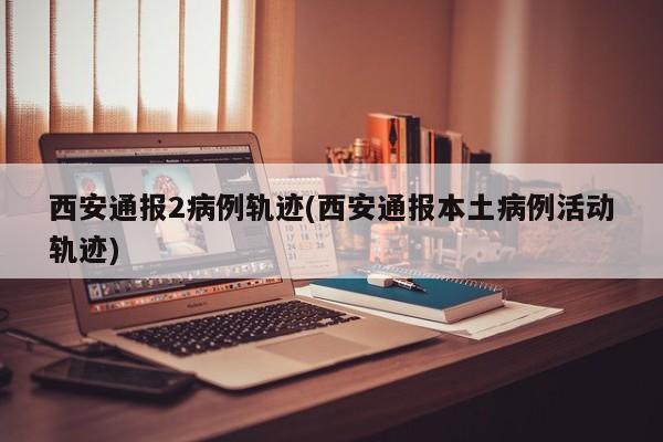 西安通报2病例轨迹(西安通报本土病例活动轨迹)