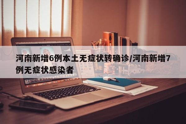 河南新增6例本土无症状转确诊/河南新增7例无症状感染者