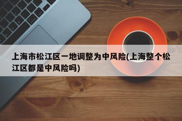 上海市松江区一地调整为中风险(上海整个松江区都是中风险吗)