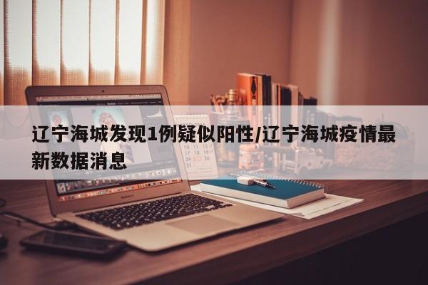 辽宁海城发现1例疑似阳性/辽宁海城疫情最新数据消息
