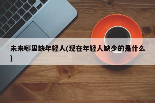 未来哪里缺年轻人(现在年轻人缺少的是什么)