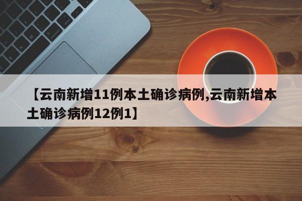 【云南新增11例本土确诊病例,云南新增本土确诊病例12例1】
