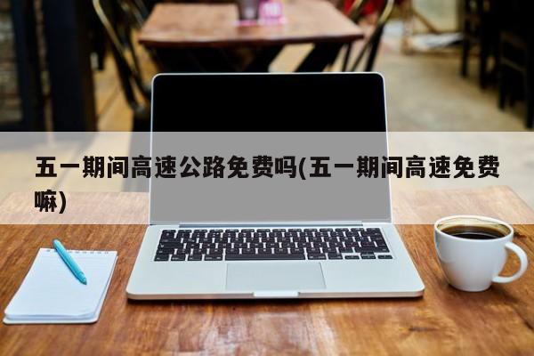 五一期间高速公路免费吗(五一期间高速免费嘛)