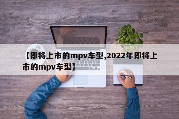 【即将上市的mpv车型,2022年即将上市的mpv车型】