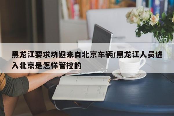 黑龙江要求劝返来自北京车辆/黑龙江人员进入北京是怎样管控的