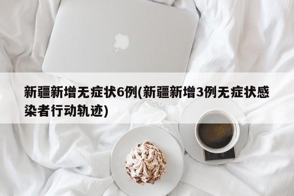新疆新增无症状6例(新疆新增3例无症状感染者行动轨迹)