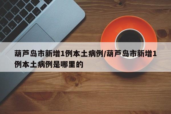 葫芦岛市新增1例本土病例/葫芦岛市新增1例本土病例是哪里的