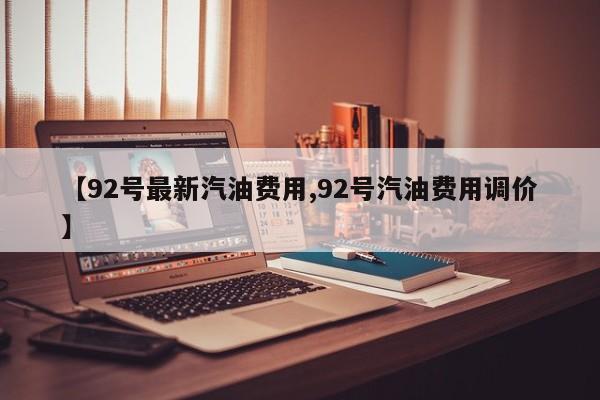 【92号最新汽油费用,92号汽油费用调价】
