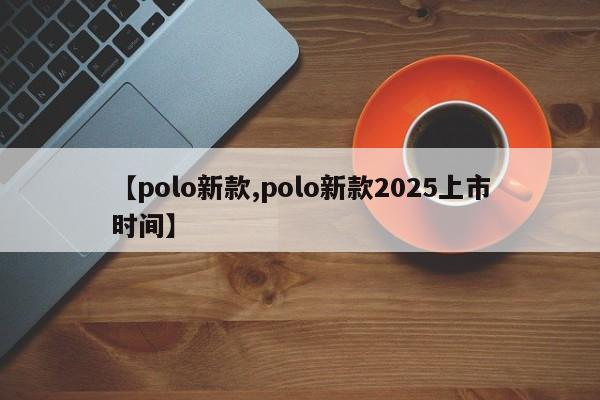 【polo新款,polo新款2025上市时间】