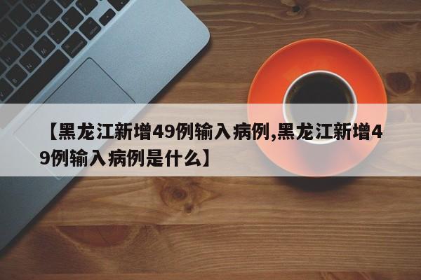 【黑龙江新增49例输入病例,黑龙江新增49例输入病例是什么】