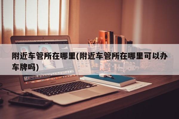 附近车管所在哪里(附近车管所在哪里可以办车牌吗)