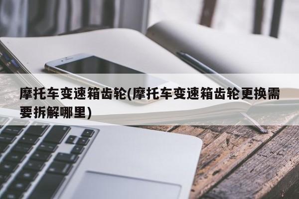 摩托车变速箱齿轮(摩托车变速箱齿轮更换需要拆解哪里)