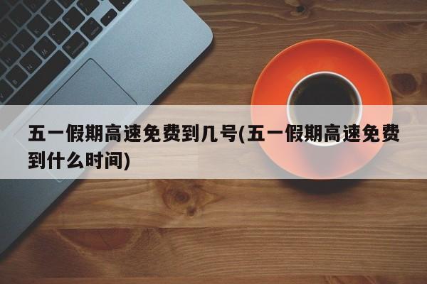 五一假期高速免费到几号(五一假期高速免费到什么时间)