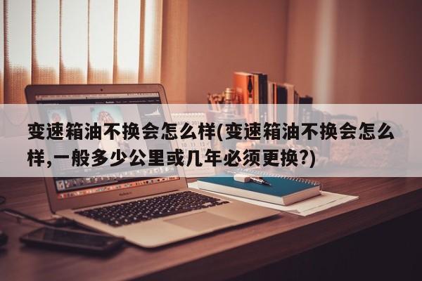 变速箱油不换会怎么样(变速箱油不换会怎么样,一般多少公里或几年必须更换?)
