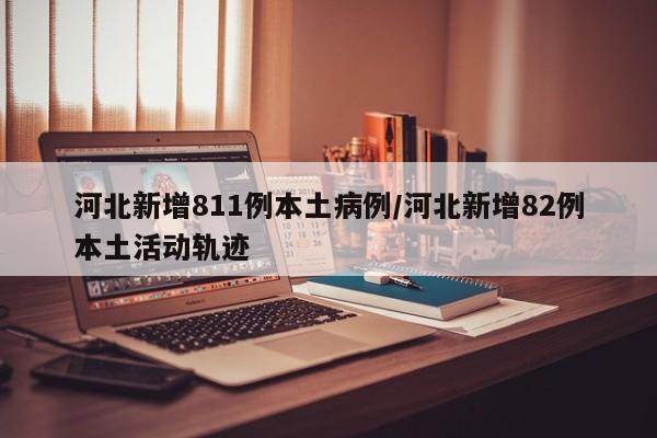 河北新增811例本土病例/河北新增82例本土活动轨迹