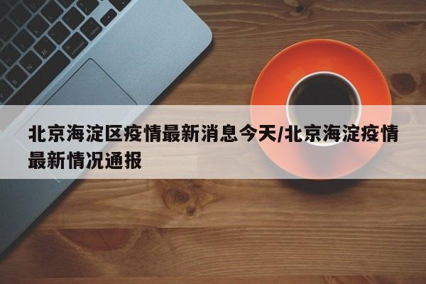 北京海淀区疫情最新消息今天/北京海淀疫情最新情况通报