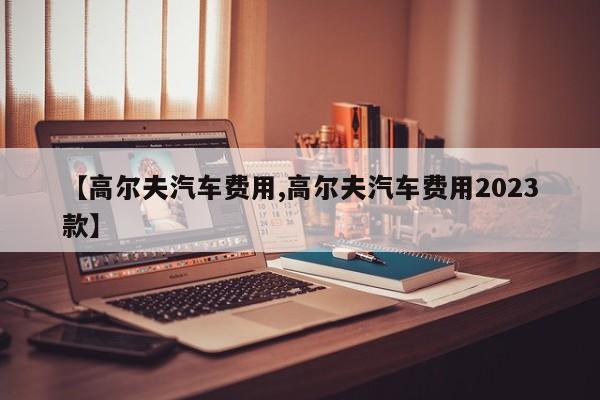 【高尔夫汽车费用,高尔夫汽车费用2023款】