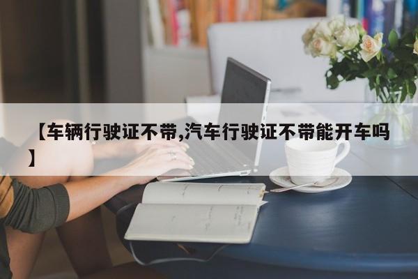 【车辆行驶证不带,汽车行驶证不带能开车吗】