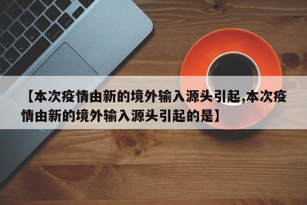 【本次疫情由新的境外输入源头引起,本次疫情由新的境外输入源头引起的是】