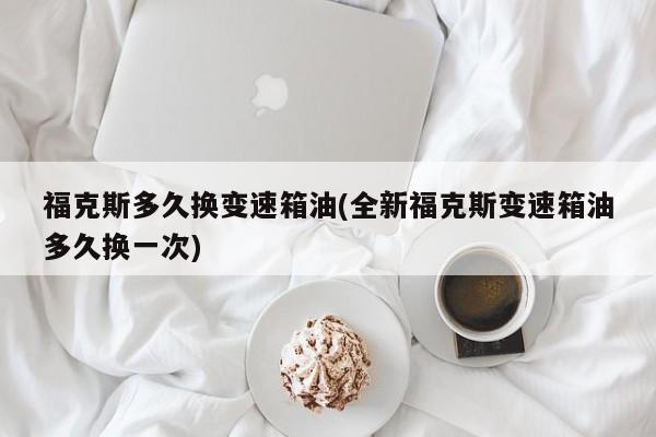 福克斯多久换变速箱油(全新福克斯变速箱油多久换一次)