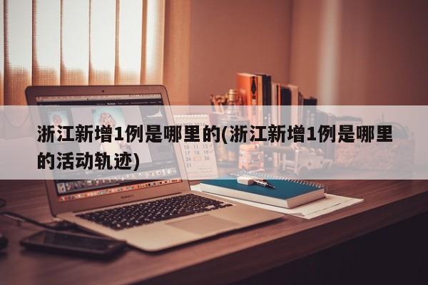 浙江新增1例是哪里的(浙江新增1例是哪里的活动轨迹)