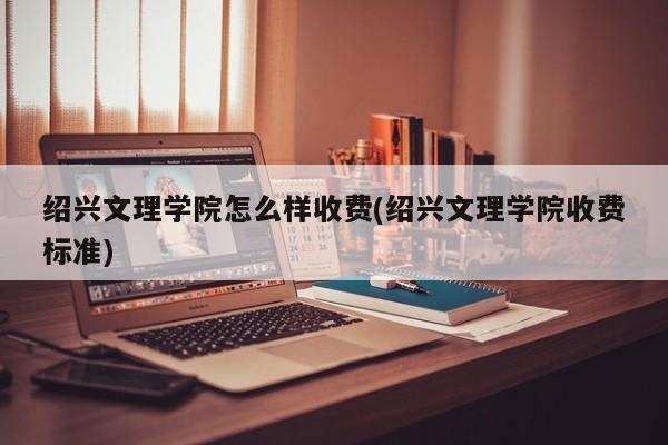 绍兴文理学院怎么样收费(绍兴文理学院收费标准)