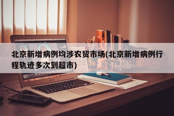 北京新增病例均涉农贸市场(北京新增病例行程轨迹多次到超市)