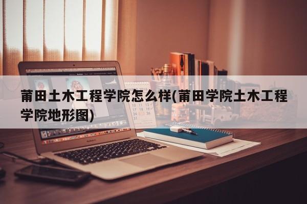 莆田土木工程学院怎么样(莆田学院土木工程学院地形图)