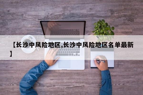 【长沙中风险地区,长沙中风险地区名单最新】