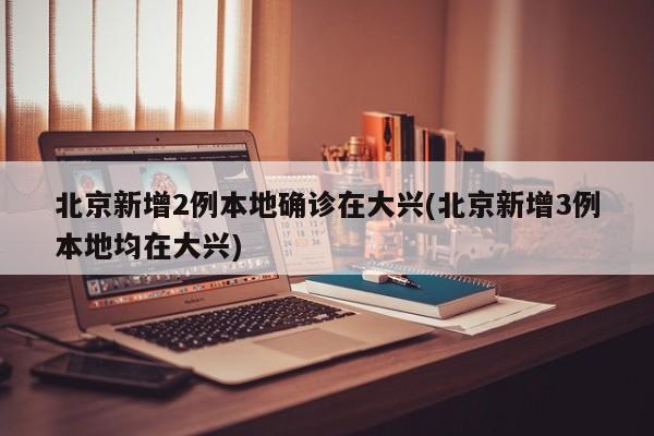北京新增2例本地确诊在大兴(北京新增3例本地均在大兴)