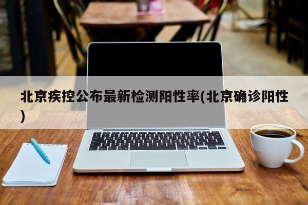 北京疾控公布最新检测阳性率(北京确诊阳性)